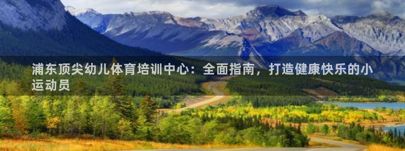 欧陆娱乐百科官网：浦东顶尖幼儿体育培训中心：全面指南