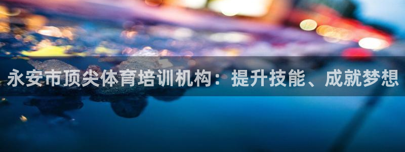 欧陆娱乐测速网站：永安市顶尖体育培训机构：提升技能、