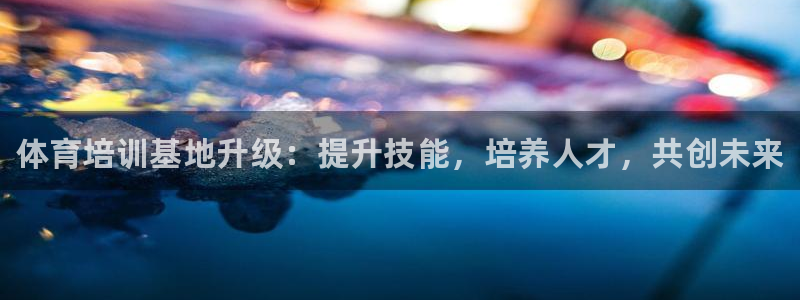 欧陆娱乐是真的吗：体育培训基地升级：提升技能，培养人